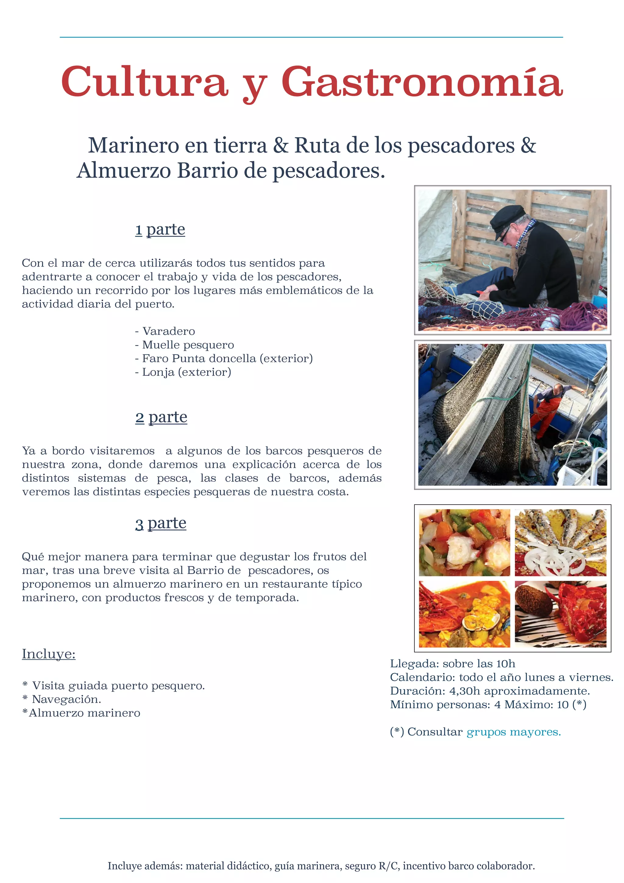 Cultura y Gastronomía

Marinero en tierra & Ruta de los pescadores &
Almuerzo Barrio de pescadores.




1 parte

Con el mar de cerca utilizarás todos tus sentidos para
adentrarte a conocer el trabajo y vida de los pescadores,
haciendo un recorrido por los lugares más emblemáticos de la
actividad diaria del puerto.


-





Varadero
Muelle pesquero
Faro Punta doncella (exterior)
Lonja (exterior)

2 parte

Ya a bordo visitaremos a algunos de los barcos pesqueros de
nuestra zona, donde daremos una explicación acerca de los
distintos sistemas de pesca, las clases de barcos, además
veremos las distintas especies pesqueras de nuestra costa.




3 parte

Qué mejor manera para terminar que degustar los frutos del
mar, tras una breve visita al Barrio de pescadores, os
proponemos un almuerzo marinero en un restaurante típico
marinero, con productos frescos y de temporada.




Incluye:


* Visita guiada puerto pesquero.
* Navegación.
*Almuerzo marinero

Llegada: sobre las 10h
Calendario: todo el año lunes a viernes.
Duración: 4,30h aproximadamente.
Mínimo personas: 4 Máximo: 10 (*)



(*) Consultar grupos mayores.


Incluye además: material didáctico, guía marinera, seguro R/C, incentivo barco colaborador.

 