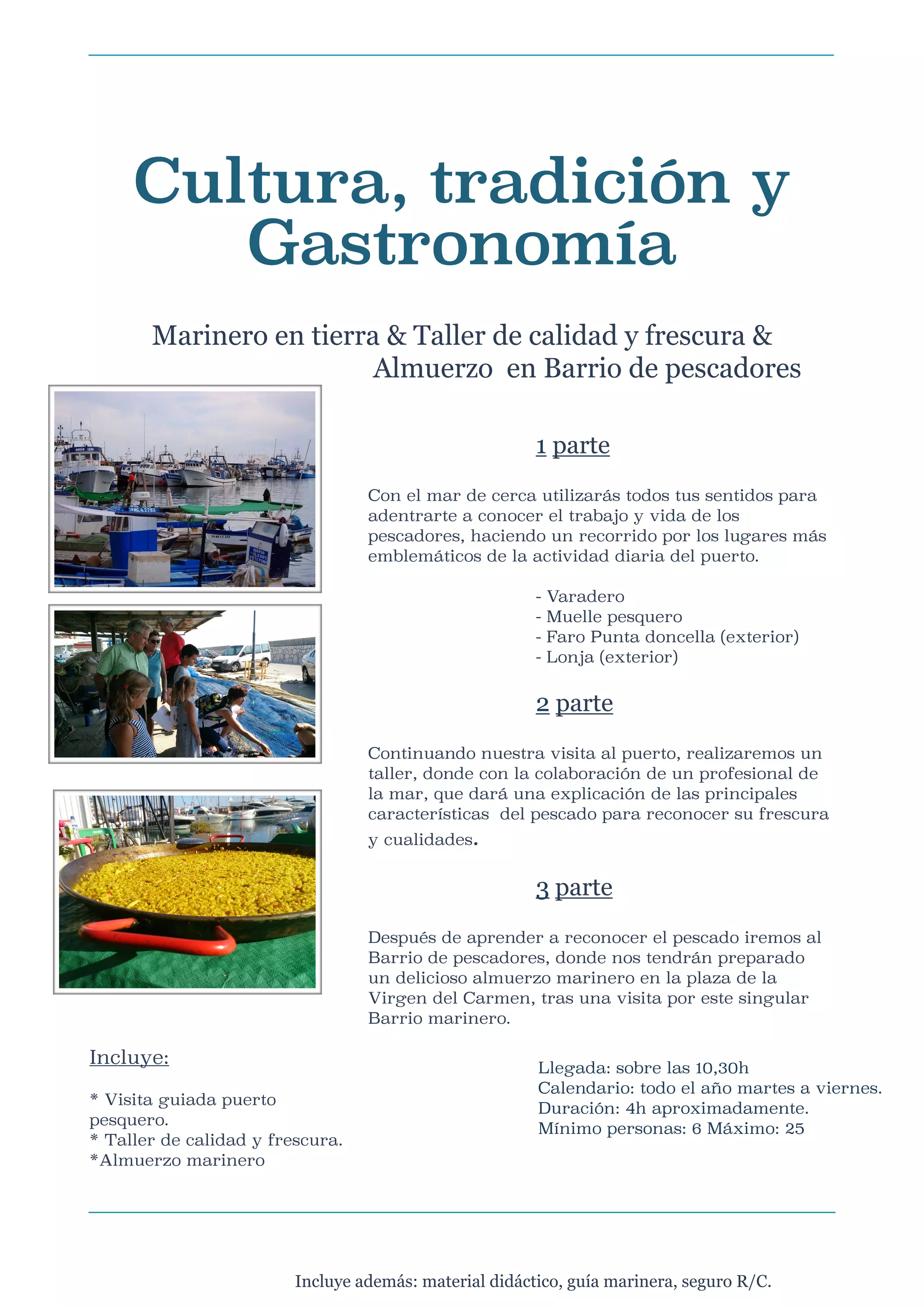 Cultura, tradición y
Gastronomía

Marinero en tierra & Taller de calidad y frescura &
Almuerzo en Barrio de pescadores



1 parte

Con el mar de cerca utilizarás todos tus sentidos para
adentrarte a conocer el trabajo y vida de los
pescadores, haciendo un recorrido por los lugares más
emblemáticos de la actividad diaria del puerto.






-

Varadero
Muelle pesquero
Faro Punta doncella (exterior)
Lonja (exterior)

2 parte

Continuando nuestra visita al puerto, realizaremos un
taller, donde con la colaboración de un profesional de
la mar, que dará una explicación de las principales
características del pescado para reconocer su frescura
y cualidades.




Después de aprender a reconocer el pescado iremos al
Barrio de pescadores, donde nos tendrán preparado
un delicioso almuerzo marinero en la plaza de la
Virgen del Carmen, tras una visita por este singular
Barrio marinero.






Incluye:



3 parte

* Visita guiada puerto
pesquero.
* Taller de calidad y frescura.
*Almuerzo marinero

Llegada: sobre las 10,30h
Calendario: todo el año martes a viernes.
Duración: 4h aproximadamente.
Mínimo personas: 6 Máximo: 25


Incluye además: material didáctico, guía marinera, seguro R/C.

 