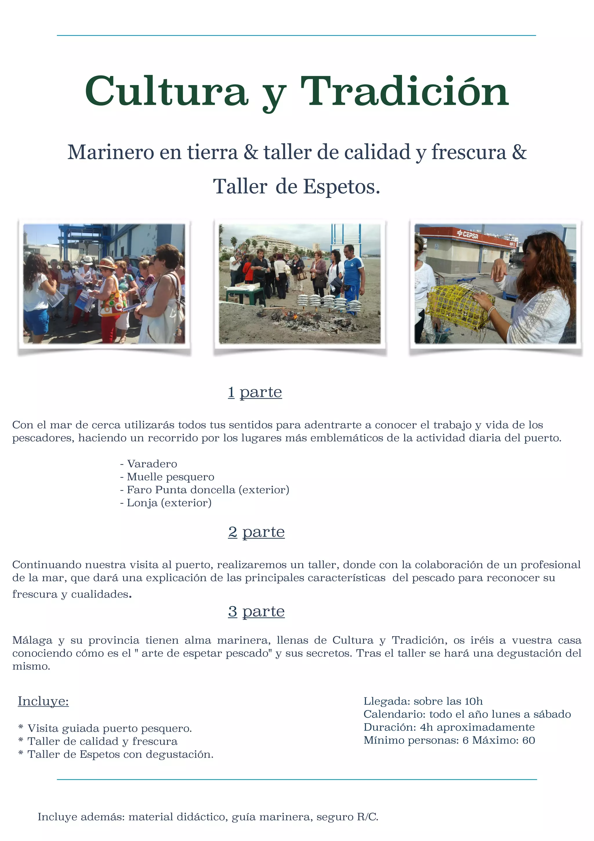 Cultura y Tradición

Marinero en tierra & taller de calidad y frescura &
Taller de Espetos.

1 parte



Con el mar de cerca utilizarás todos tus sentidos para adentrarte a conocer el trabajo y vida de los
pescadores, haciendo un recorrido por los lugares más emblemáticos de la actividad diaria del puerto.


-




Varadero
Muelle pesquero
Faro Punta doncella (exterior)
Lonja (exterior)

2 parte

Continuando nuestra visita al puerto, realizaremos un taller, donde con la colaboración de un profesional
de la mar, que dará una explicación de las principales características del pescado para reconocer su
frescura y cualidades.

3 parte
Málaga y su provincia tienen alma marinera, llenas de Cultura y Tradición, os iréis a vuestra casa
conociendo cómo es el " arte de espetar pescado" y sus secretos. Tras el taller se hará una degustación del
mismo.

Incluye:



* Visita guiada puerto pesquero.
* Taller de calidad y frescura
* Taller de Espetos con degustación.



Llegada: sobre las 10h
Calendario: todo el año lunes a sábado
Duración: 4h aproximadamente
Mínimo personas: 6 Máximo: 60


Incluye además: material didáctico, guía marinera, seguro R/C.

 