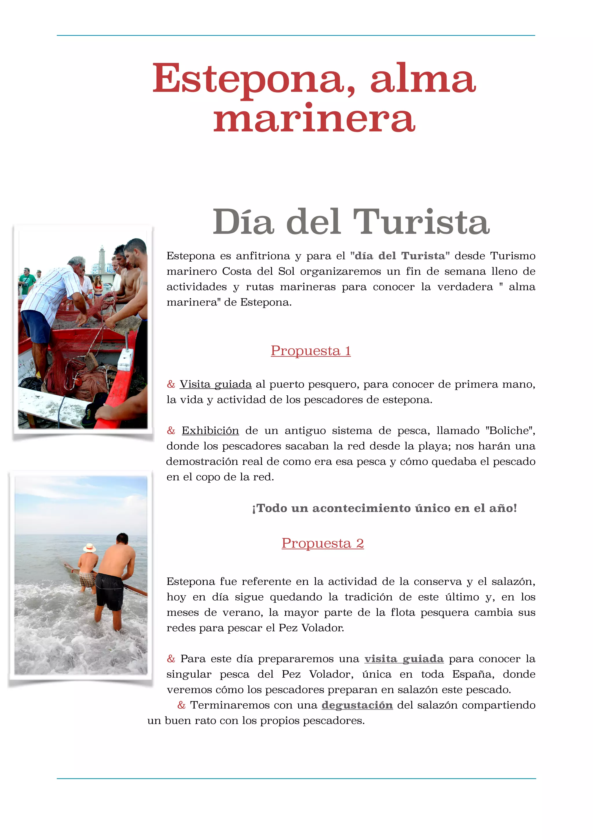Estepona, alma
marinera
Día del Turista
Estepona es anfitriona y para el "día del Turista" desde Turismo
marinero Costa del Sol organizaremos un fin de semana lleno de
actividades y rutas marineras para conocer la verdadera " alma
marinera" de Estepona.





Propuesta 1

& Visita guiada al puerto pesquero, para conocer de primera mano,
la vida y actividad de los pescadores de estepona.



& Exhibición de un antiguo sistema de pesca, llamado "Boliche",
donde los pescadores sacaban la red desde la playa; nos harán una
demostración real de como era esa pesca y cómo quedaba el pescado
en el copo de la red.



¡Todo un acontecimiento único en el año!




Propuesta 2

Estepona fue referente en la actividad de la conserva y el salazón,
hoy en día sigue quedando la tradición de este último y, en los
meses de verano, la mayor parte de la flota pesquera cambia sus
redes para pescar el Pez Volador.



& Para este día prepararemos una visita guiada para conocer la
singular pesca del Pez Volador, única en toda España, donde
veremos cómo los pescadores preparan en salazón este pescado.
& Terminaremos con una degustación del salazón compartiendo
un buen rato con los propios pescadores.



 