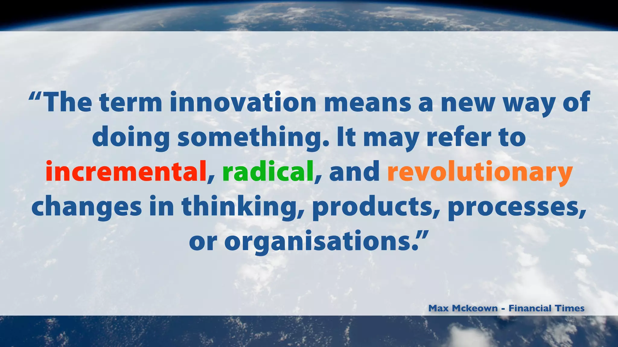 “The term innovation means a new way of
doing something. It may refer to
incremental, radical, and revolutionary
changes in thinking, products, processes,
or organisations.”
Max Mckeown - Financial Times

 