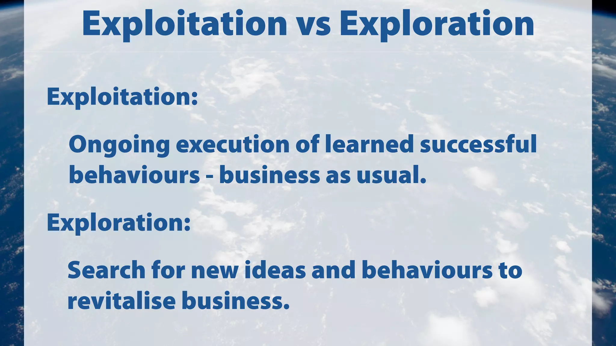 Exploitation vs Exploration
Exploitation:
Ongoing execution of learned successful
behaviours - business as usual.
Exploration:
Search for new ideas and behaviours to
revitalise business.

 
