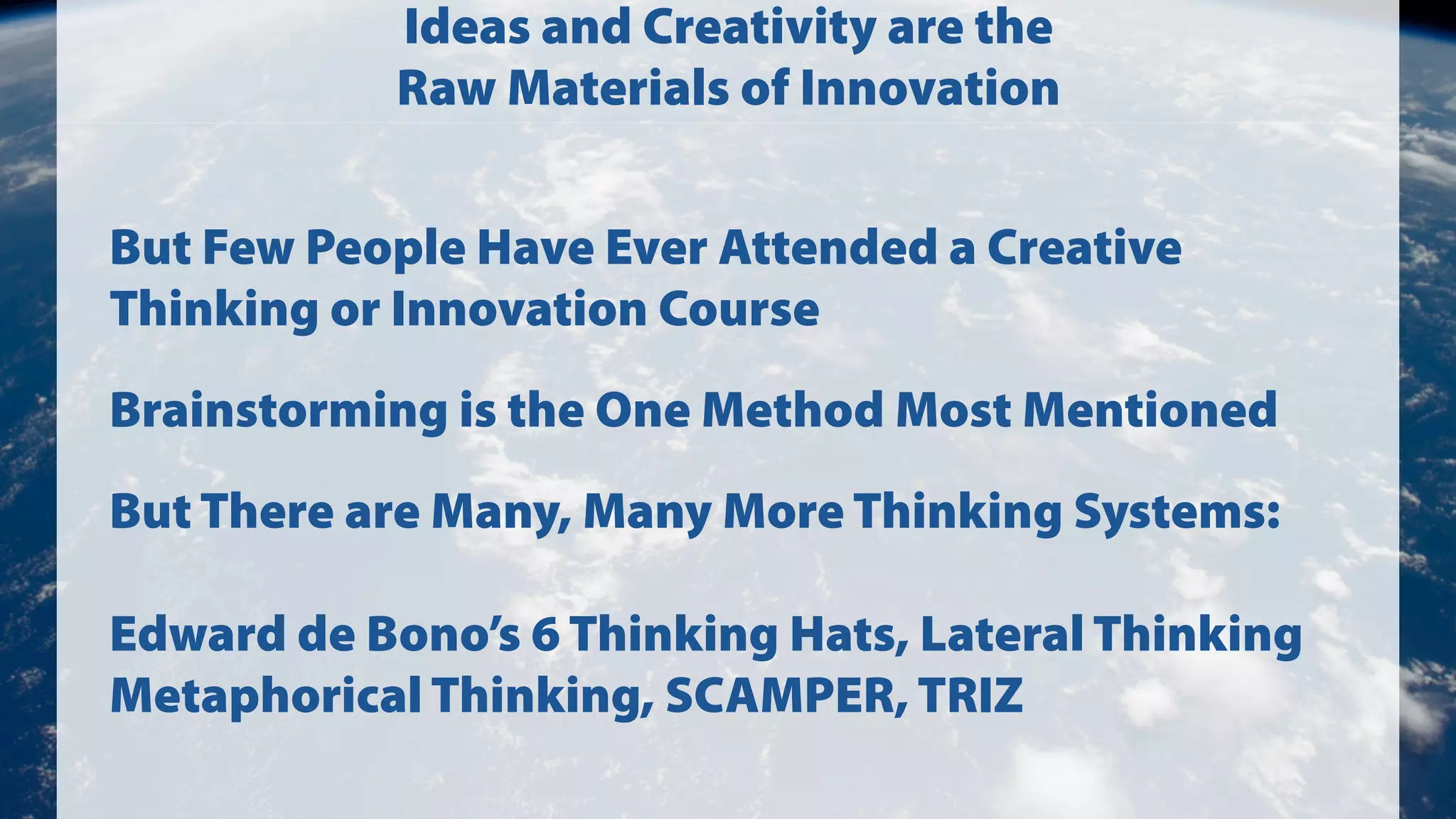 Ideas and Creativity are the
Raw Materials of Innovation
But Few People Have Ever Attended a Creative
Thinking or Innovation Course
Brainstorming is the One Method Most Mentioned
But There are Many, Many More Thinking Systems:
Edward de Bono’s 6 Thinking Hats, Lateral Thinking
Metaphorical Thinking, SCAMPER, TRIZ

 