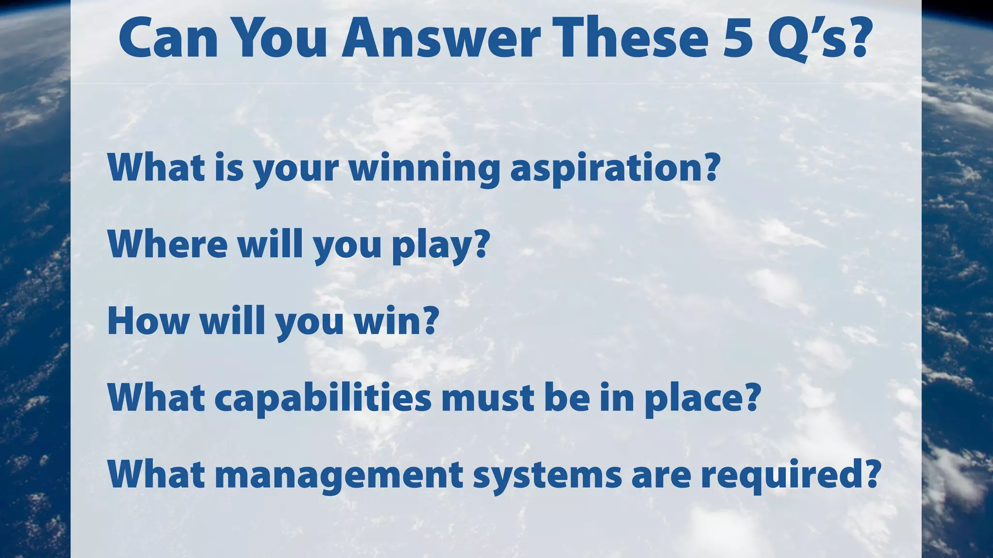 Can You Answer These 5 Q’s?
What is your winning aspiration?
Where will you play?
How will you win?
What capabilities must be in place?
What management systems are required?

 