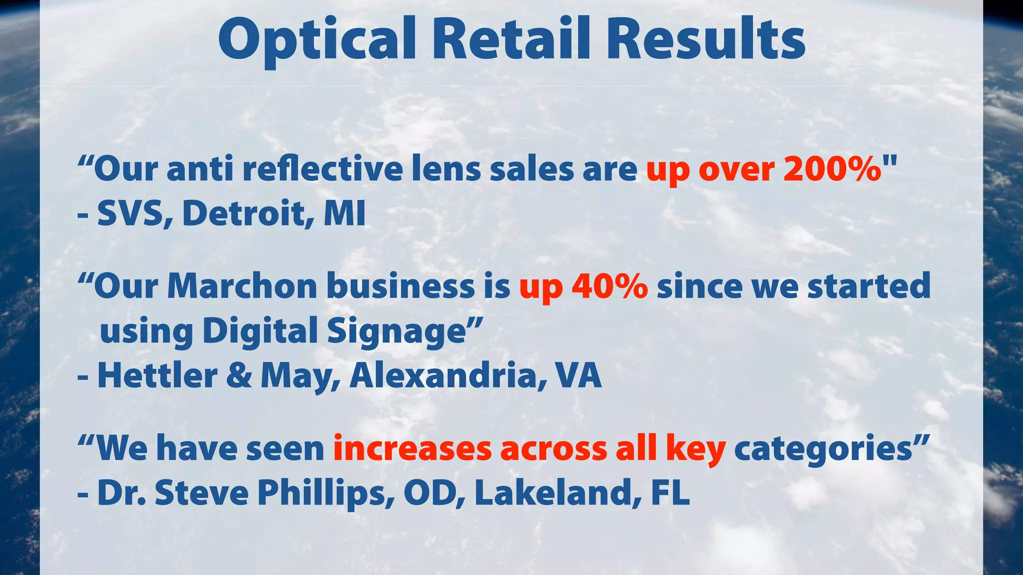 Optical Retail Results
“Our anti reﬂective lens sales are up over 200%"
- SVS, Detroit, MI
“Our Marchon business is up 40% since we started
using Digital Signage”
- Hettler & May, Alexandria, VA
“We have seen increases across all key categories”
- Dr. Steve Phillips, OD, Lakeland, FL

 