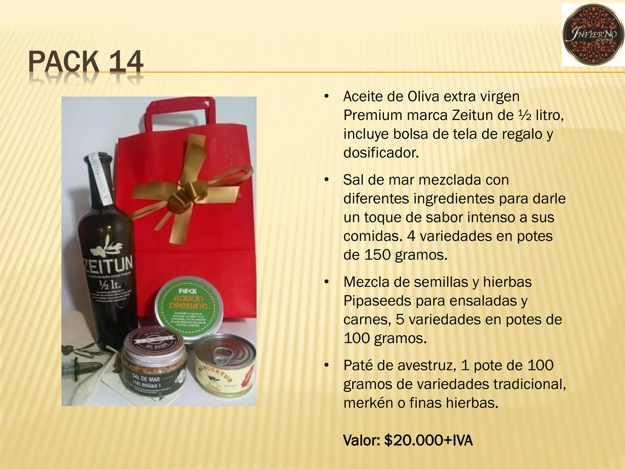 PACK 14 
•Aceite de Oliva extra virgen Premium marca Zeitun de ½ litro, incluye bolsa de tela de regalo y dosificador. 
•Sal de mar mezclada con diferentes ingredientes para darle un toque de sabor intenso a sus comidas. 4 variedades en potes de 150 gramos. 
•Mezcla de semillas y hierbas Pipaseeds para ensaladas y carnes, 5 variedades en potes de 100 gramos. 
•Paté de avestruz, 1 pote de 100 gramos de variedades tradicional, merkén o finas hierbas. Valor: $20.000+IVA  