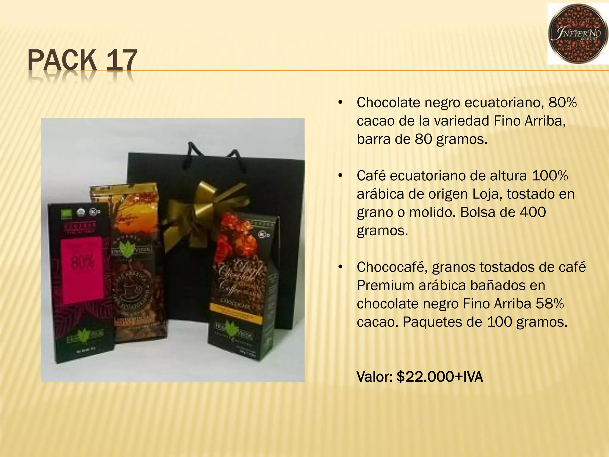 PACK 17 
•Chocolate negro ecuatoriano, 80% cacao de la variedad Fino Arriba, barra de 80 gramos. 
•Café ecuatoriano de altura 100% arábica de origen Loja, tostado en grano o molido. Bolsa de 400 gramos. 
•Chococafé, granos tostados de café Premium arábica bañados en chocolate negro Fino Arriba 58% cacao. Paquetes de 100 gramos. Valor: $22.000+IVA  