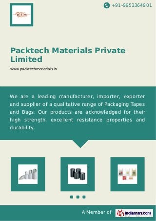 +91-9953364901
A Member of
Packtech Materials Private
Limited
www.packtechmaterials.in
We are a leading manufacturer, importer, exporter
and supplier of a qualitative range of Packaging Tapes
and Bags. Our products are acknowledged for their
high strength, excellent resistance properties and
durability.
 