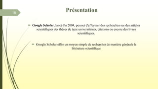  Google Scholar, lancé fin 2004, permet d'effectuer des recherches sur des articles
scientifiques des thèses de type universitaires, citations ou encore des livres
scientifiques.
 Google Scholar offre un moyen simple de rechercher de manière générale la
littérature scientifique
18
Présentation
 