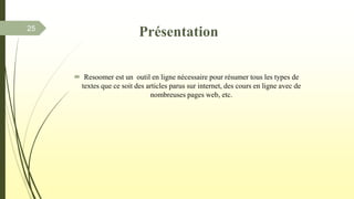  Resoomer est un outil en ligne nécessaire pour résumer tous les types de
textes que ce soit des articles parus sur internet, des cours en ligne avec de
nombreuses pages web, etc.
25
Présentation
 