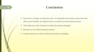  Pour réussir les étapes de dispositif veille , le responsable devra mettre en place des outils
efficace pour atteindre des objectifs fixés et surveiller les environnements tel que:
 Trade Map est un outil d’analyse les études de marché stratégiques
 Resoomer est un outil de résumé des articles
 Google scholar est un outil de recherche des article scientifiques
32 Conclusion
 