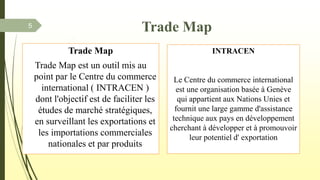 Trade Map
Trade Map est un outil mis au
point par le Centre du commerce
international ( INTRACEN )
dont l'objectif est de faciliter les
études de marché stratégiques,
en surveillant les exportations et
les importations commerciales
nationales et par produits
Trade Map
INTRACEN
Le Centre du commerce international
est une organisation basée à Genève
qui appartient aux Nations Unies et
fournit une large gamme d'assistance
technique aux pays en développement
cherchant à développer et à promouvoir
leur potentiel d' exportation
5
 