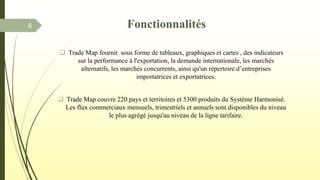  Trade Map fournit sous forme de tableaux, graphiques et cartes , des indicateurs
sur la performance à l'exportation, la demande internationale, les marchés
alternatifs, les marchés concurrents, ainsi qu'un répertoire d’entreprises
importatrices et exportatrices.
 Trade Map couvre 220 pays et territoires et 5300 produits du Système Harmonisé.
Les flux commerciaux mensuels, trimestriels et annuels sont disponibles du niveau
le plus agrégé jusqu'au niveau de la ligne tarifaire.
Fonctionnalités6
 