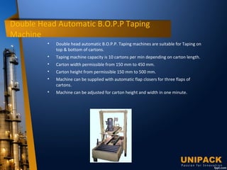 Double Head Automatic B.O.P.P Taping
Machine

Double head automatic B.O.P.P. Taping machines are suitable for Taping on
top & bottom of cartons.

Taping machine capacity is 10 cartons per min depending on carton length.

Carton width permissible from 150 mm to 450 mm.

Carton height from permissible 150 mm to 500 mm.

Machine can be supplied with automatic flap closers for three flaps of
cartons.

Machine can be adjusted for carton height and width in one minute.
 
