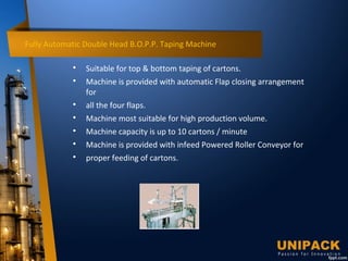 Fully Automatic Double Head B.O.P.P. Taping Machine

Suitable for top & bottom taping of cartons.

Machine is provided with automatic Flap closing arrangement
for

all the four flaps.

Machine most suitable for high production volume.

Machine capacity is up to 10 cartons / minute

Machine is provided with infeed Powered Roller Conveyor for

proper feeding of cartons.
 