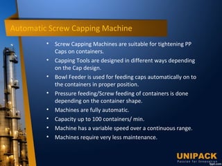 Automatic Screw Capping Machine

Screw Capping Machines are suitable for tightening PP
Caps on containers.

Capping Tools are designed in different ways depending
on the Cap design.

Bowl Feeder is used for feeding caps automatically on to
the containers in proper position.

Pressure feeding/Screw feeding of containers is done
depending on the container shape.

Machines are fully automatic.

Capacity up to 100 containers/ min.

Machine has a variable speed over a continuous range.

Machines require very less maintenance.
 