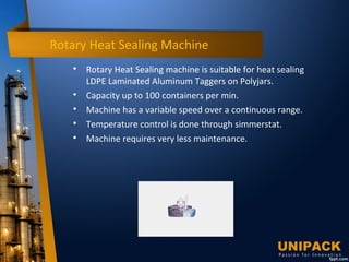 Rotary Heat Sealing Machine

Rotary Heat Sealing machine is suitable for heat sealing
LDPE Laminated Aluminum Taggers on Polyjars.

Capacity up to 100 containers per min.

Machine has a variable speed over a continuous range.

Temperature control is done through simmerstat.

Machine requires very less maintenance.
 
