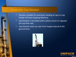Automatic Cap Elevator

Elevator suitable for automatic feeding of caps to Cap
Feeder of Screw Capping Machine.

Cap Elevator is provided with a photo sensor to regulate
the cap flow rate.

Cap elevator picks-up caps from hopper placed at the
ground level.
 