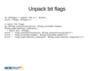 Unpack bit flags
my ($flags) = unpack "B3 a*", $other;
print "flags: $flagsn";
# split the flags
my ($flag_unsynchronization, $flag_extended_header,
$flag_experimental_indicator)
= split m{}, $flags;
print " flag_unsynchronization: $flag_unsynchronizationn";
print " flag_extended_header: $flag_extended_headern";
print " flag_experimental_indicator: $flag_experimental_indicatorn";
 