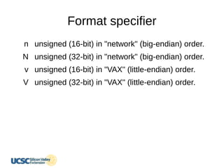 Format specifier
n
N
v
V
unsigned (16-bit) in "network" (big-endian) order.
unsigned (32-bit) in "network" (big-endian) order.
unsigned (16-bit) in "VAX" (little-endian) order.
unsigned (32-bit) in "VAX" (little-endian) order.
 