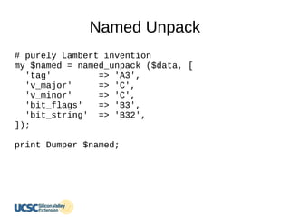 Named Unpack
# purely Lambert invention
my $named = named_unpack ($data, [
'tag' => 'A3',
'v_major' => 'C',
'v_minor' => 'C',
'bit_flags' => 'B3',
'bit_string' => 'B32',
]);
print Dumper $named;
 
