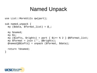 Named Unpack
use List::MoreUtils qw(part);
sub named_unpack {
my ($data, $format_list) = @_;
my %named;
my $i;
my ($lefts, $rights) = part { $i++ % 2 } @$format_list;
my $format = join ('', @$rights);
@named{@$lefts} = unpack ($format, $data);
return %named;
}
 