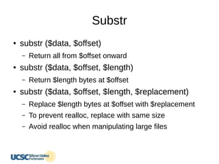 Substr
● substr ($data, $offset)
– Return all from $offset onward
● substr ($data, $offset, $length)
– Return $length bytes at $offset
● substr ($data, $offset, $length, $replacement)
– Replace $length bytes at $offset with $replacement
– To prevent realloc, replace with same size
– Avoid realloc when manipulating large files
 