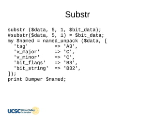 Substr
substr ($data, 5, 1, $bit_data);
#substr($data, 5, 1) = $bit_data;
my $named = named_unpack ($data, [
'tag' => 'A3',
'v_major' => 'C',
'v_minor' => 'C',
'bit_flags' => 'B3',
'bit_string' => 'B32',
]);
print Dumper $named;
 