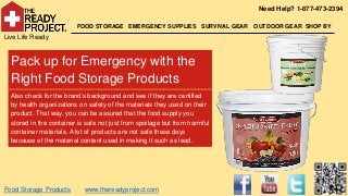 Need Help? 1-877-473-2394

                         FOOD STORAGE EMERGENCY SUPPLIES SURVIVAL GEAR      OUTDOOR GEAR SHOP BY
Live Life Ready


  Pack up for Emergency with the
  Right Food Storage Products
  Also check for the brand’s background and see if they are certified
  by health organizations on safety of the materials they used on their
  product. That way, you can be assured that the food supply you
  stored in the container is safe not just from spoilage but from harmful
  container materials. A lot of products are not safe these days
  because of the material content used in making it such as lead.




Food Storage Products       www.thereadyproject.com
 