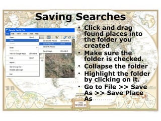 ViewSaving Searchesfield
       the location of a
trip in Google Earth before
               • Click and drag
      you actually folder you
                      visit.
                 found places into
                 the
                    created
                •   Make sure the
                    folder is checked.
                •   Collapse the folder
                •   Highlight the folder
                    by clicking on it.
                •   Go to File >> Save
                    As >> Save Place
                    As
 