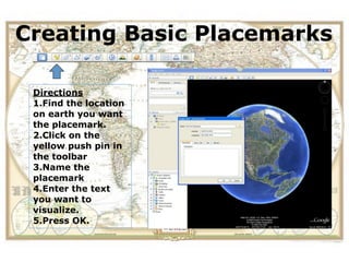 Creating Basic Placemarks
 View the location of a field
 trip in Google Earth before
       you actually visit.
 Directions
 1.Find the location
 on earth you want
 the placemark.
 2.Click on the
 yellow push pin in
 the toolbar
 3.Name the
 placemark
 4.Enter the text
 you want to
 visualize.
 5.Press OK.
 