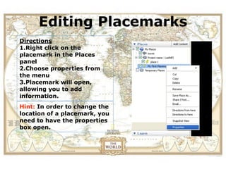 Editing Placemarks
View the location of a field
trip in Google Earth before
Directions
          you actually visit.
1.Right click on the
placemark in the Places
panel
2.Choose properties from
the menu
3.Placemark will open,
allowing you to add
information.
Hint: In order to change the
location of a placemark, you
need to have the properties
box open.
 