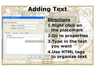 Adding Text
View the location of a field
trip in Google Earth before
              Directions
      you actually visit.
              1.Right click on
                the placemark
              2.Go to properties
              3.Type in the text
                you want
              4.Use HTML tags
                to organize text
 