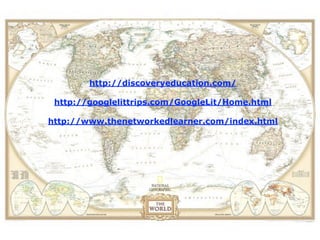 View the location of a field
trip in Google Earth before
      you actually visit.
          http://discoveryeducation.com/

   http://googlelittrips.com/GoogleLit/Home.html

  http://www.thenetworkedlearner.com/index.html
 
