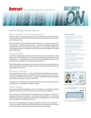 Physical & Logical Access Solutions
Platform Approach to Proven Security Convergence                                             Solution Benefits
As approaches for physical and logical access increasingly draw on similar technologies,     • Enables convergence of security for
                                                                                               facilities, remote users, desktops
CIOs seek eﬃcient methods to consolidate these two environments to save money                  and applications
and enhance security.                                                                        • Improves efficiency by using a single
                                                                                               strong authentication platform for
With the evolution of smartcard technology, enterprises can integrate two security             enrollment, issuance and management
environments — physical and logical access — to provide consolidated management,             • Transforms mobile devices into
improved ROI and a total security view. Organizations can also deploy a single strong          enterprise-grade smart credential for
authentication platform to facilitate enrollment, issuance and management, providing           physical and/or logical access
further eﬃciencies.                                                                          • Tailored for enterprise and government
                                                                                               environments

Access Convergence                                                                           • Leverages Bluetooth and NFC
                                                                                               technology on mobile devices for greater
An individual maliciously obtaining sensitive information by circumventing an online           access convenience
access point or a thief walking into an enterprise and taking laptops illustrate the same    • Platform approach provides versatility
alarming issue — a major lapse in enterprise security. And regardless of the means used        as access requirements change and
to infiltrate an organization, the damage can be significant.                                  business drivers evolve
                                                                                             • Provides single platform to issue and
Traditionally, physical and logical access solutions have been the responsibility of two       manage certificates for smartcards
distinct organizations within a company. And each are often managed by two separate          • Powered by award-winning Entrust
                                                                                               IdentityGuard and Entrust Authority
administrators and systems.
                                                                                               PKI technology

Multipurpose Credentials
Securing multiple access points — wireless, VPN, desktops and facilities, for example —
by relying on separate, often incompatible solutions is expensive, inconvenient for
end-users and diﬃcult for administrators to manage. And legacy solutions are typically
tied to diﬀerent suppliers, vendors or contractors.

But advances in smartcard technology have made the convergence of physical access
and logical access aﬀordable and simple to deploy.

Platform Approach
Comprehensive physical and logical access is secured by the use of digital certificates,
public key infrastructure (PKI) and a proven strong authentication platform.

Entrust is distinct in being able to bring together all of the elements necessary for
physical and logical access solutions — on a single software platform — and provide
the PKI to issue and manage digital certificates that are deployed to smartcards, mobile
devices or USBs and distributed to end-users.

And as a U.S. Federal government-approved provider of PIV and PIV-I credentials,
Entrust is an expert in the Personal Identity Verification (PIV) standards that industries
and enterprises are adopting to govern their authentication strategies.
 