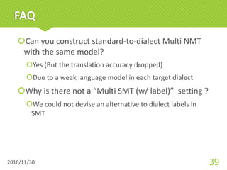 FAQ
šCan you construct standard-to-dialect Multi NMT
with the same model?
šYes (But the translation accuracy dropped)
šDue to a weak language model in each target dialect
šWhy is there not a “Multi SMT (w/ label)” setting ?
šWe could not devise an alternative to dialect labels in
SMT
2018/11/30 39
 
