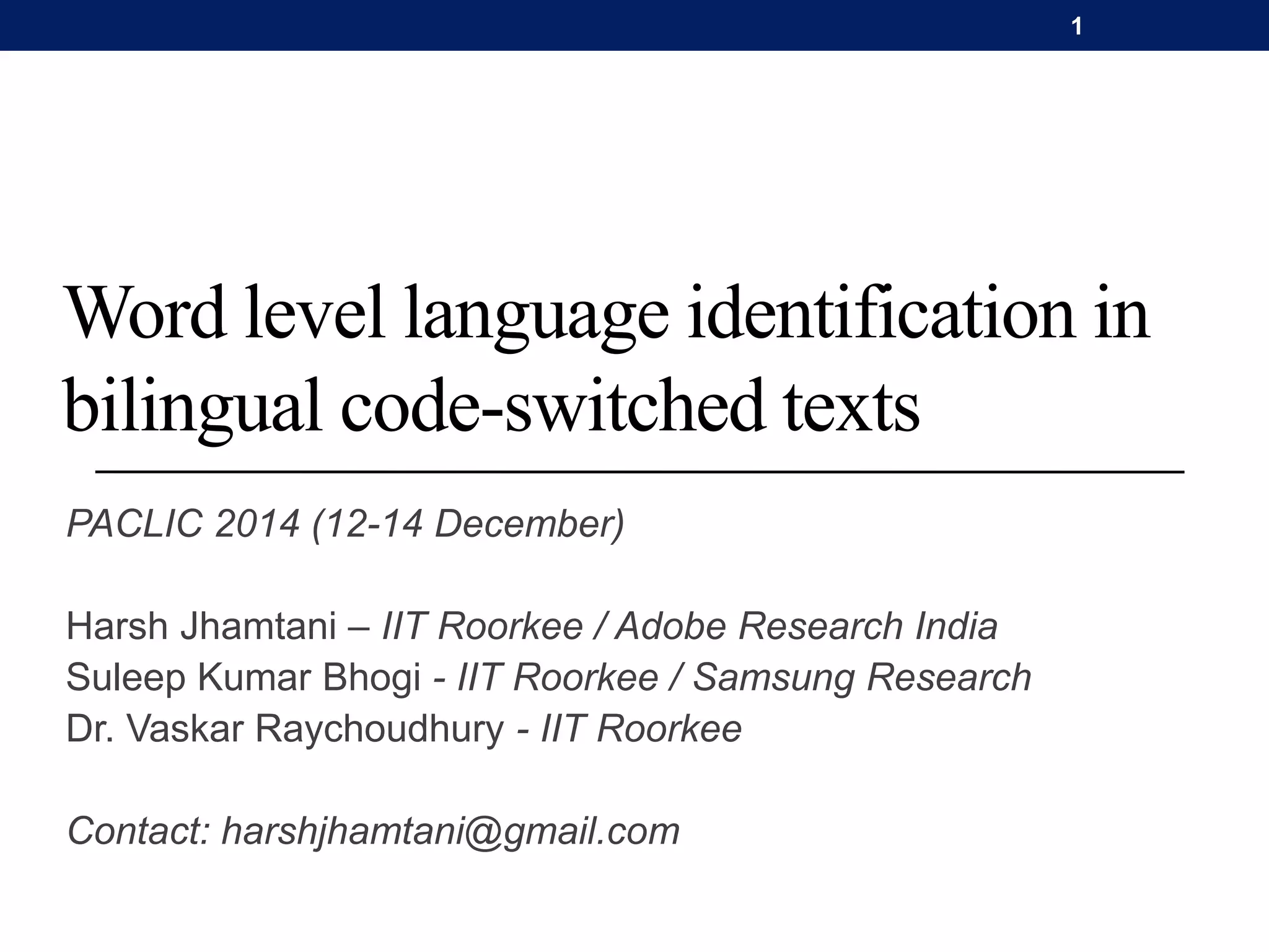 Word level language identification in
bilingual code-switched texts
PACLIC 2014 (12-14 December)
Harsh Jhamtani – IIT Roorkee / Adobe Research India
Suleep Kumar Bhogi - IIT Roorkee / Samsung Research
Dr. Vaskar Raychoudhury - IIT Roorkee
Contact: harshjhamtani@gmail.com
1
 