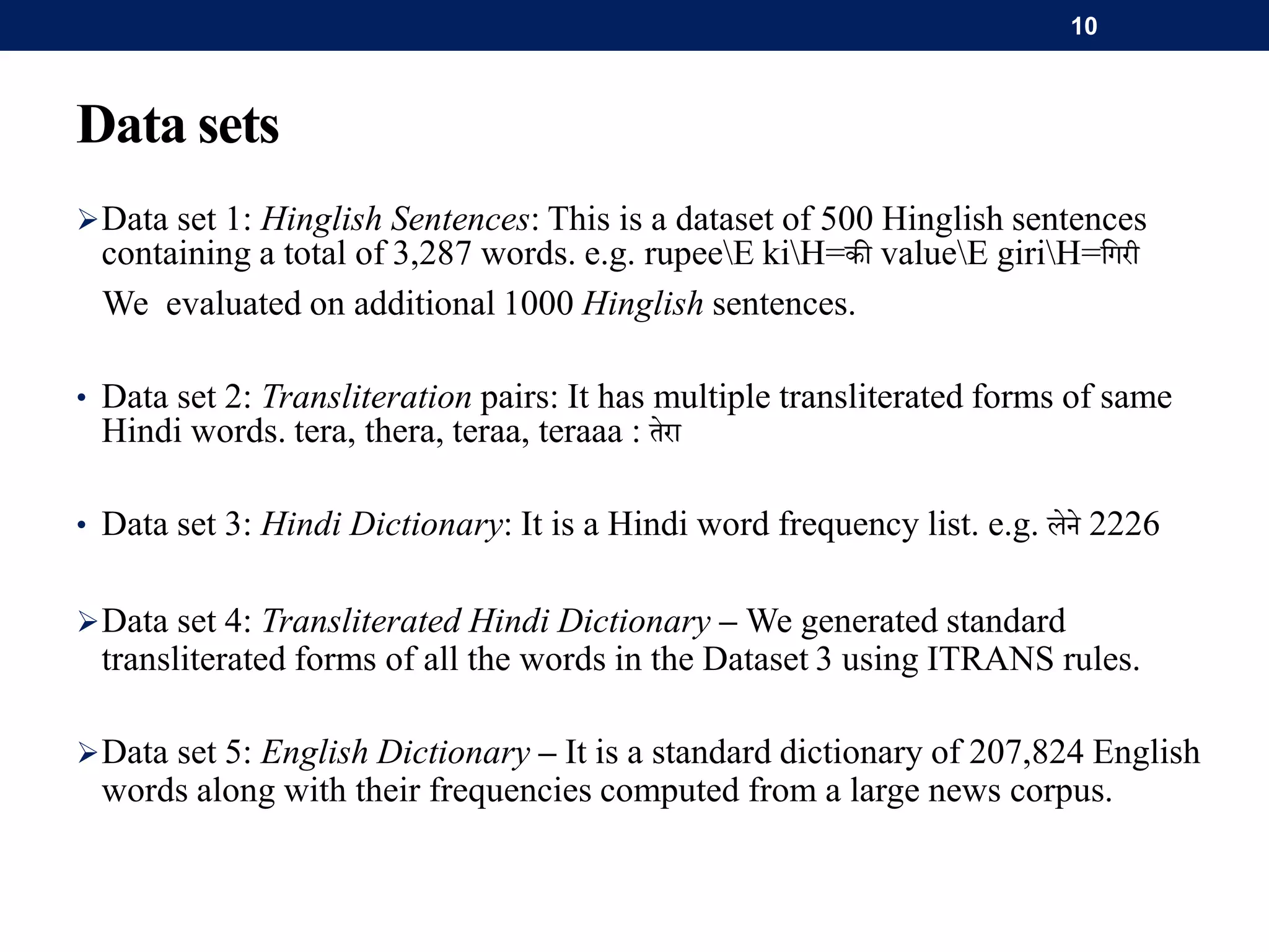 Data sets
Data set 1: Hinglish Sentences: This is a dataset of 500 Hinglish sentences
containing a total of 3,287 words. e.g. rupeeE kiH=की valueE giriH=गिरी
We evaluated on additional 1000 Hinglish sentences.
• Data set 2: Transliteration pairs: It has multiple transliterated forms of same
Hindi words. tera, thera, teraa, teraaa : तेरा
• Data set 3: Hindi Dictionary: It is a Hindi word frequency list. e.g. लेने 2226
Data set 4: Transliterated Hindi Dictionary – We generated standard
transliterated forms of all the words in the Dataset 3 using ITRANS rules.
Data set 5: English Dictionary – It is a standard dictionary of 207,824 English
words along with their frequencies computed from a large news corpus.
10
 