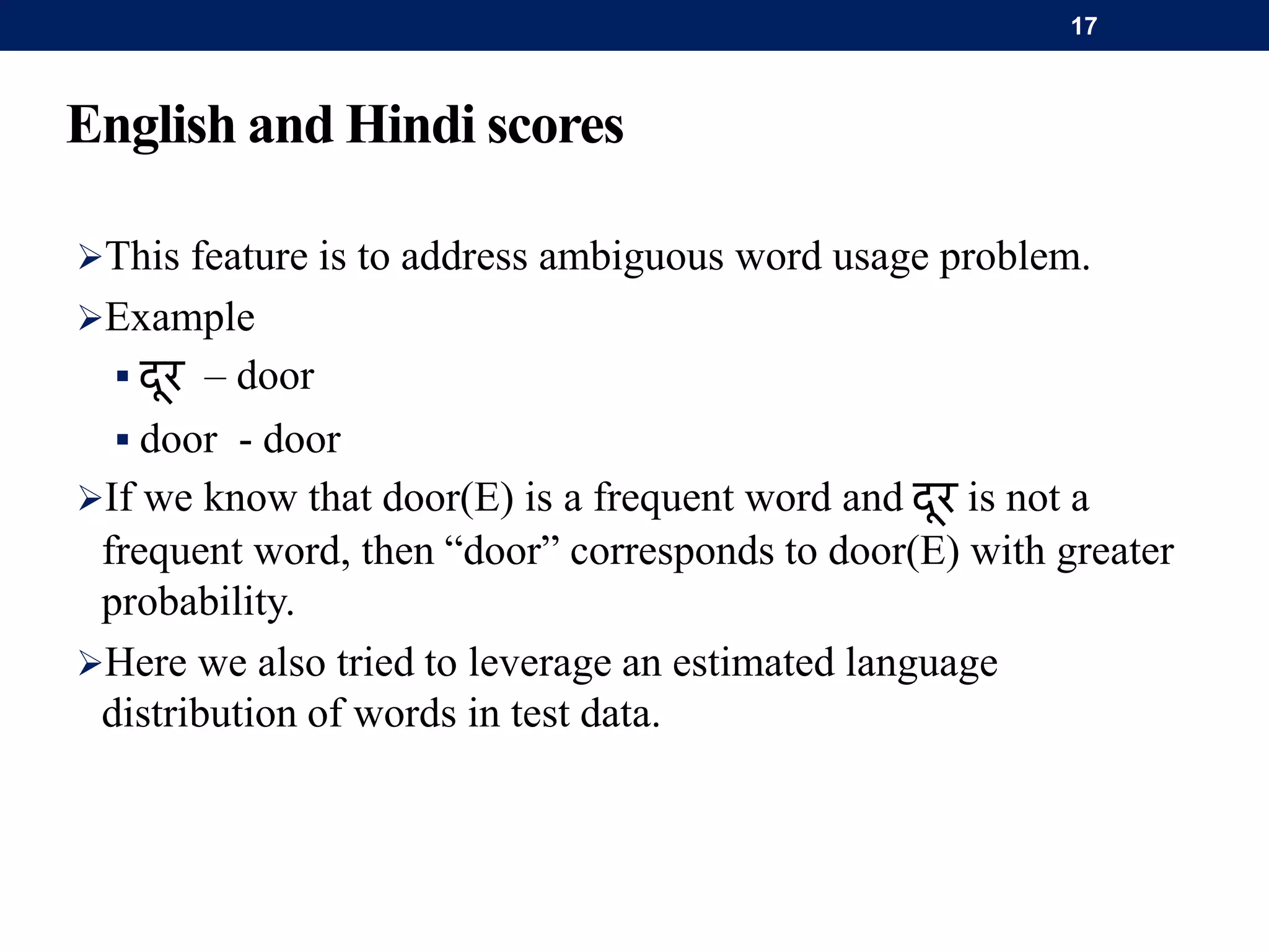 English and Hindi scores
This feature is to address ambiguous word usage problem.
Example
 दर – door
 door - door
If we know that door(E) is a frequent word and दर is not a
frequent word, then “door” corresponds to door(E) with greater
probability.
Here we also tried to leverage an estimated language
distribution of words in test data.
17
 