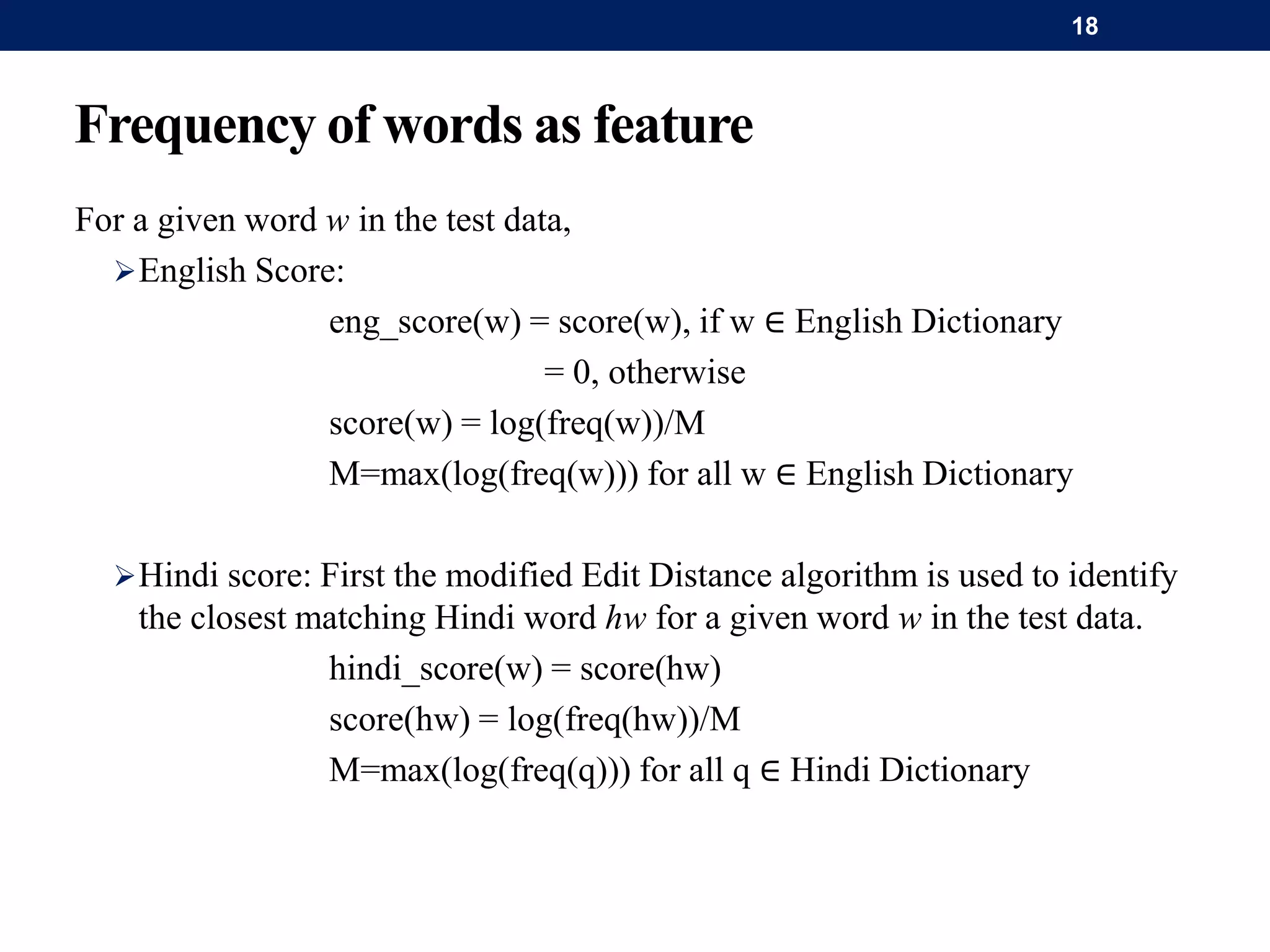 Frequency of words as feature
For a given word w in the test data,
English Score:
eng_score(w) = score(w), if w ∈ English Dictionary
= 0, otherwise
score(w) = log(freq(w))/M
M=max(log(freq(w))) for all w ∈ English Dictionary
Hindi score: First the modified Edit Distance algorithm is used to identify
the closest matching Hindi word hw for a given word w in the test data.
hindi_score(w) = score(hw)
score(hw) = log(freq(hw))/M
M=max(log(freq(q))) for all q ∈ Hindi Dictionary
18
 