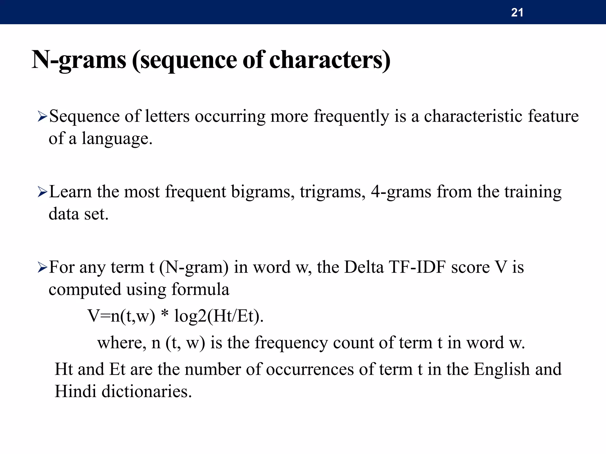 N-grams (sequence of characters)
Sequence of letters occurring more frequently is a characteristic feature
of a language.
Learn the most frequent bigrams, trigrams, 4-grams from the training
data set.
For any term t (N-gram) in word w, the Delta TF-IDF score V is
computed using formula
V=n(t,w) * log2(Ht/Et).
where, n (t, w) is the frequency count of term t in word w.
Ht and Et are the number of occurrences of term t in the English and
Hindi dictionaries.
21
 