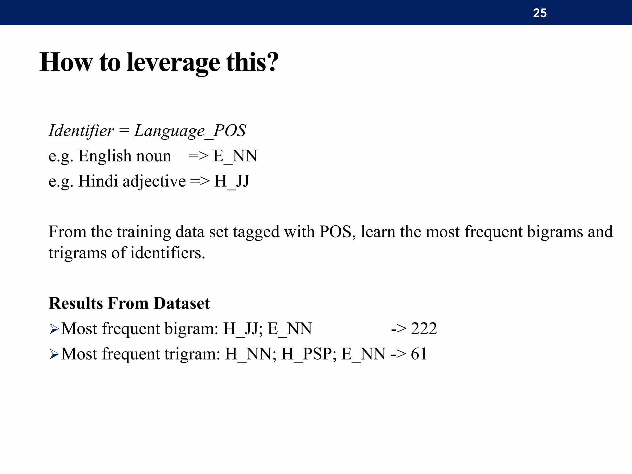 How to leverage this?
Identifier = Language_POS
e.g. English noun => E_NN
e.g. Hindi adjective => H_JJ
From the training data set tagged with POS, learn the most frequent bigrams and
trigrams of identifiers.
Results From Dataset
Most frequent bigram: H_JJ; E_NN -> 222
Most frequent trigram: H_NN; H_PSP; E_NN -> 61
25
 