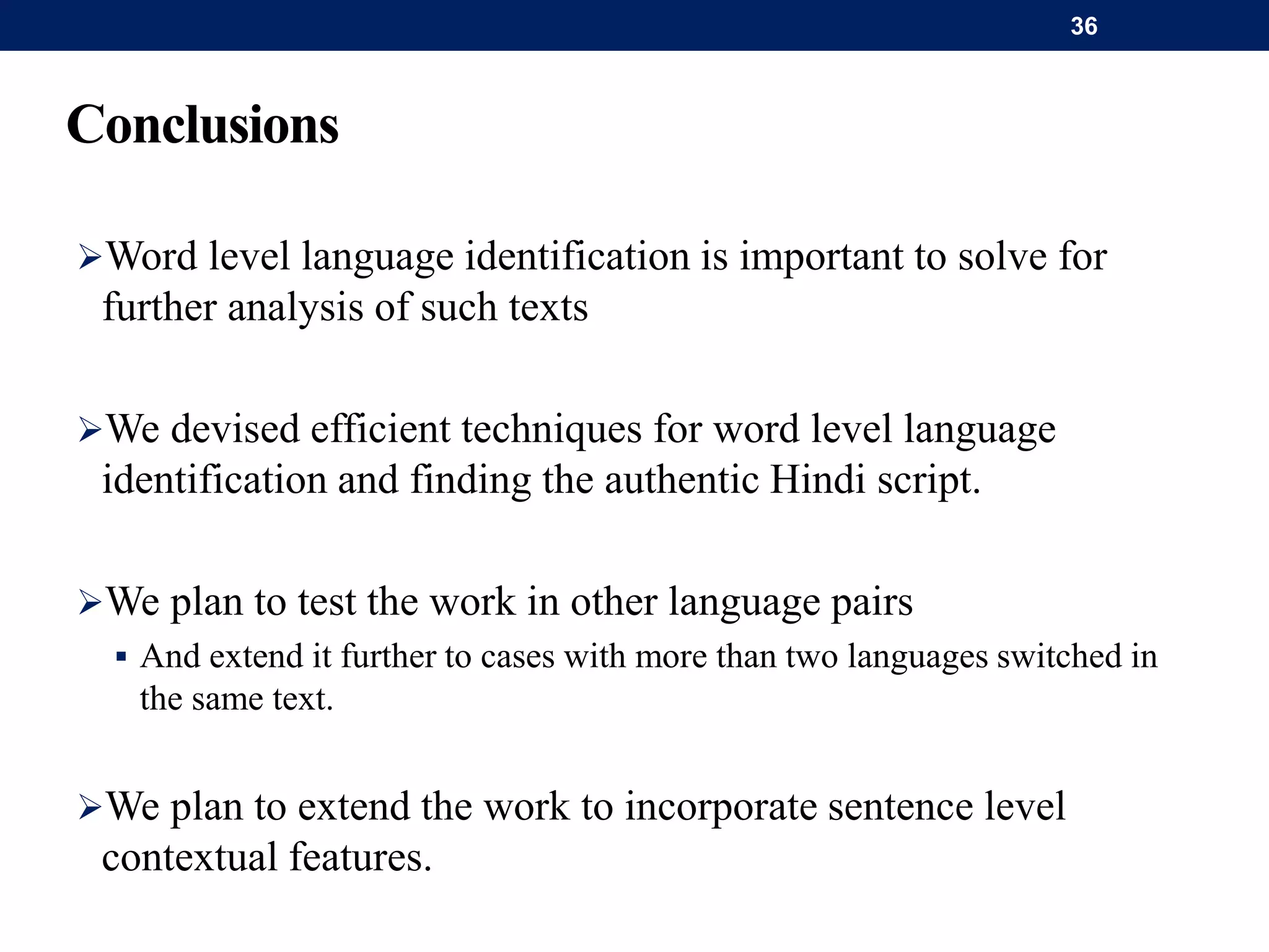 Conclusions
Word level language identification is important to solve for
further analysis of such texts
We devised efficient techniques for word level language
identification and finding the authentic Hindi script.
We plan to test the work in other language pairs
 And extend it further to cases with more than two languages switched in
the same text.
We plan to extend the work to incorporate sentence level
contextual features.
36
 