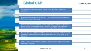 Global GAP
18 August 2018 Shekhar Jyoti Das 11
Set of standards designed to apply voluntarily for agriculture production
worldwide
Represented by Global GAP Secretariat is a non-profit organization called Food
PLUS GmbH based in Germany.
Involves manufacturers, retailers, service organization, suppliers of agricultural
products, certification organizations, consulting companies, manufacture of
fertilizers and crop protection products, university and their association.
Provides standard and framework for independent third-party certification and
only admits the accredited certification bodies force in ISO / IEC Giude 65 or
EN 45011.
Global GAP has participation of more than 100 certification organizations from
80 different countries.
 