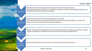 18 August 2018 Shekhar Jyoti Das 12
Site Record
•Registered produce traceable back to the registered farm where it has been grown.
•Each registered grower, society, farm and produce to be given a Code No. and a package of practice to be
followed for accurate trace back of the produce.
Site History
•field should be away from animal housing, pastures or barnyards.
•Farmers should make sure that livestock waste should not enter the produce fields via run off or drift
•location of orchard should be free from industrial pollutants.
Record
Maintenance
•Proper record maintained by grower about crop production, sequence cropping, crop rotations, cropping
systems, cropped area, cultivation sheets for the current and previous growing seasons.
Internal
Evaluation
•Should undertake internal self-inspection on scheduling of crop production practices
 