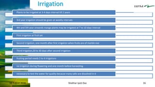 Irrigation
18 August 2018 Shekhar Jyoti Das 16
Plants to be irrigated at 3-4 days interval till 2 years
3rd year irrigation should be given at weekly intervals
4th and 5th year onwards mango plants may be irrigated at 7 to 10 days interval
First irrigation at fruit set
Second irrigation, one month after first irrigation when fruits are of marble size
Third irrigation,20 to 30 days after second irrigation
fruiting period needs 2 to 4 irrigations
no irrigation during flowering and one month before harvesting.
necessary to test the water for quality because many salts are dissolved in it
 