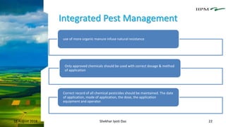 Integrated Pest Management
18 August 2018 Shekhar Jyoti Das 22
use of more organic manure infuse natural resistance
Only approved chemicals should be used with correct dosage & method
of application
Correct record of all chemical pesticides should be maintained. The date
of application, mode of application, the dose, the application
equipment and operator.
 