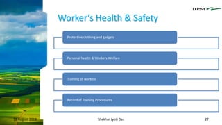 Worker’s Health & Safety
18 August 2018 Shekhar Jyoti Das 27
Protective clothing and gadgets
Personal health & Workers Welfare
Training of workers
Record of Training Procedures
 