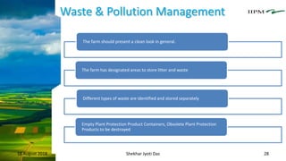 Waste & Pollution Management
18 August 2018 Shekhar Jyoti Das 28
The farm should present a clean look in general.
The farm has designated areas to store litter and waste
Different types of waste are identified and stored separately
Empty Plant Protection Product Containers, Obsolete Plant Protection
Products to be destroyed
 