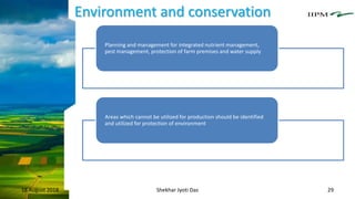 Environment and conservation
18 August 2018 Shekhar Jyoti Das 29
Planning and management for integrated nutrient management,
pest management, protection of farm premises and water supply
Areas which cannot be utilized for production should be identified
and utilized for protection of environment
 
